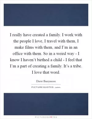 I really have created a family. I work with the people I love, I travel with them, I make films with them, and I’m in an office with them. So in a weird way - I know I haven’t birthed a child - I feel that I’m a part of creating a family. It’s a tribe. I love that word Picture Quote #1