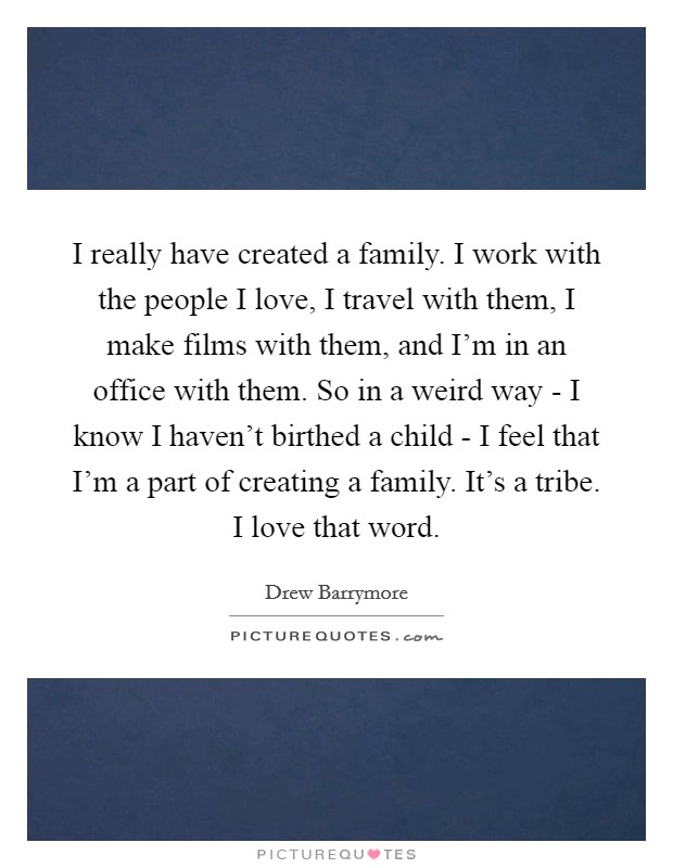 I really have created a family. I work with the people I love, I travel with them, I make films with them, and I'm in an office with them. So in a weird way - I know I haven't birthed a child - I feel that I'm a part of creating a family. It's a tribe. I love that word Picture Quote #1