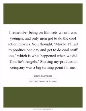 I remember being on film sets when I was younger, and only men got to do the cool action movies. So I thought, ‘Maybe I’ll get to produce one day and get to do cool stuff too,’ which is what happened when we did ‘Charlie’s Angels.’ Starting my production company was a big turning point for me Picture Quote #1