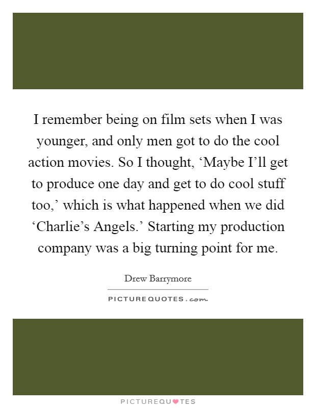 I remember being on film sets when I was younger, and only men got to do the cool action movies. So I thought, ‘Maybe I'll get to produce one day and get to do cool stuff too,' which is what happened when we did ‘Charlie's Angels.' Starting my production company was a big turning point for me Picture Quote #1