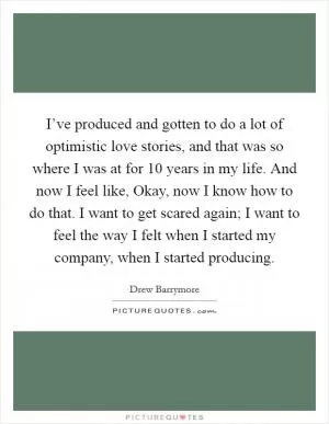 I’ve produced and gotten to do a lot of optimistic love stories, and that was so where I was at for 10 years in my life. And now I feel like, Okay, now I know how to do that. I want to get scared again; I want to feel the way I felt when I started my company, when I started producing Picture Quote #1