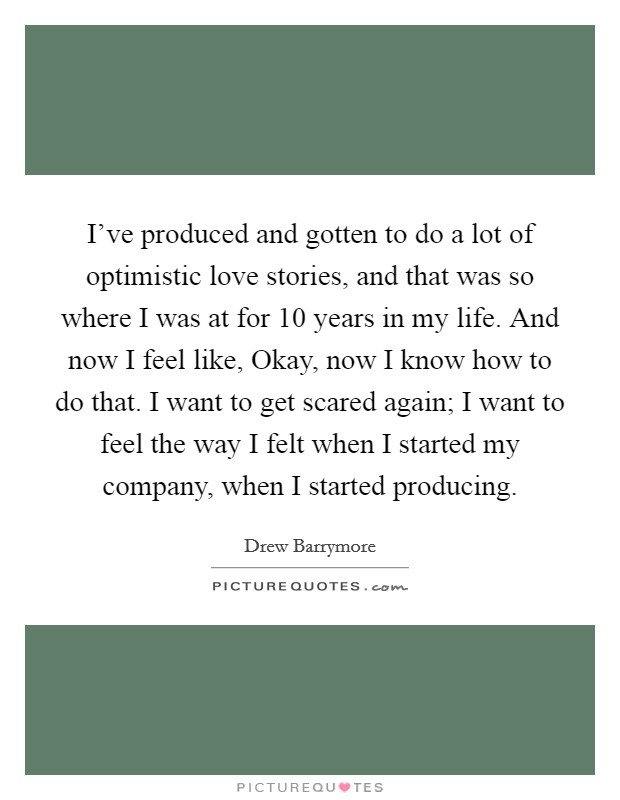 I've produced and gotten to do a lot of optimistic love stories, and that was so where I was at for 10 years in my life. And now I feel like, Okay, now I know how to do that. I want to get scared again; I want to feel the way I felt when I started my company, when I started producing Picture Quote #1