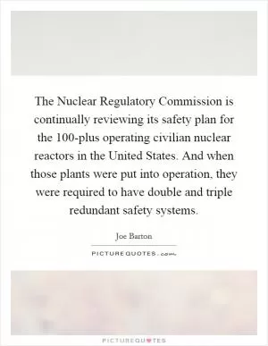 The Nuclear Regulatory Commission is continually reviewing its safety plan for the 100-plus operating civilian nuclear reactors in the United States. And when those plants were put into operation, they were required to have double and triple redundant safety systems Picture Quote #1