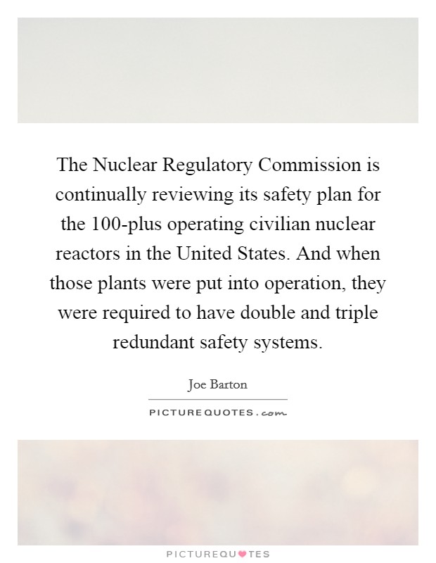 The Nuclear Regulatory Commission is continually reviewing its safety plan for the 100-plus operating civilian nuclear reactors in the United States. And when those plants were put into operation, they were required to have double and triple redundant safety systems Picture Quote #1