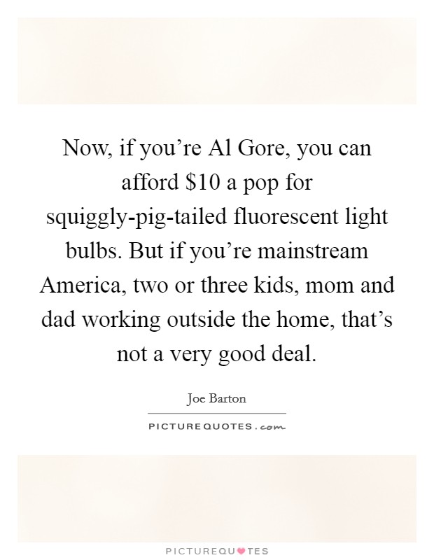 Now, if you're Al Gore, you can afford $10 a pop for squiggly-pig-tailed fluorescent light bulbs. But if you're mainstream America, two or three kids, mom and dad working outside the home, that's not a very good deal Picture Quote #1