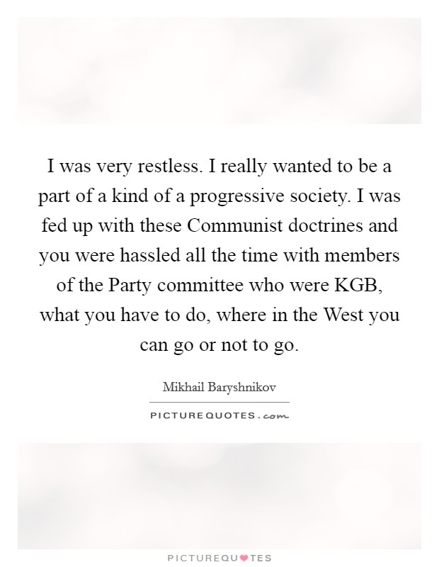 I was very restless. I really wanted to be a part of a kind of a progressive society. I was fed up with these Communist doctrines and you were hassled all the time with members of the Party committee who were KGB, what you have to do, where in the West you can go or not to go Picture Quote #1