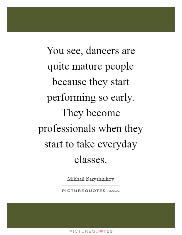 You see, dancers are quite mature people because they start performing so early. They become professionals when they start to take everyday classes Picture Quote #1