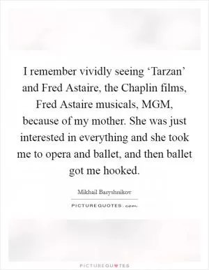 I remember vividly seeing ‘Tarzan’ and Fred Astaire, the Chaplin films, Fred Astaire musicals, MGM, because of my mother. She was just interested in everything and she took me to opera and ballet, and then ballet got me hooked Picture Quote #1