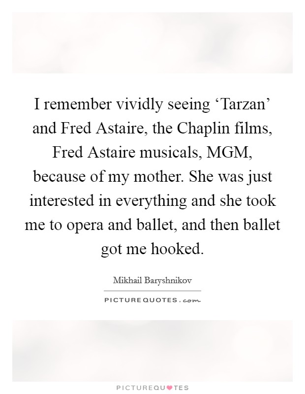 I remember vividly seeing ‘Tarzan' and Fred Astaire, the Chaplin films, Fred Astaire musicals, MGM, because of my mother. She was just interested in everything and she took me to opera and ballet, and then ballet got me hooked Picture Quote #1