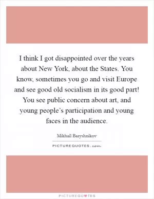 I think I got disappointed over the years about New York, about the States. You know, sometimes you go and visit Europe and see good old socialism in its good part! You see public concern about art, and young people’s participation and young faces in the audience Picture Quote #1