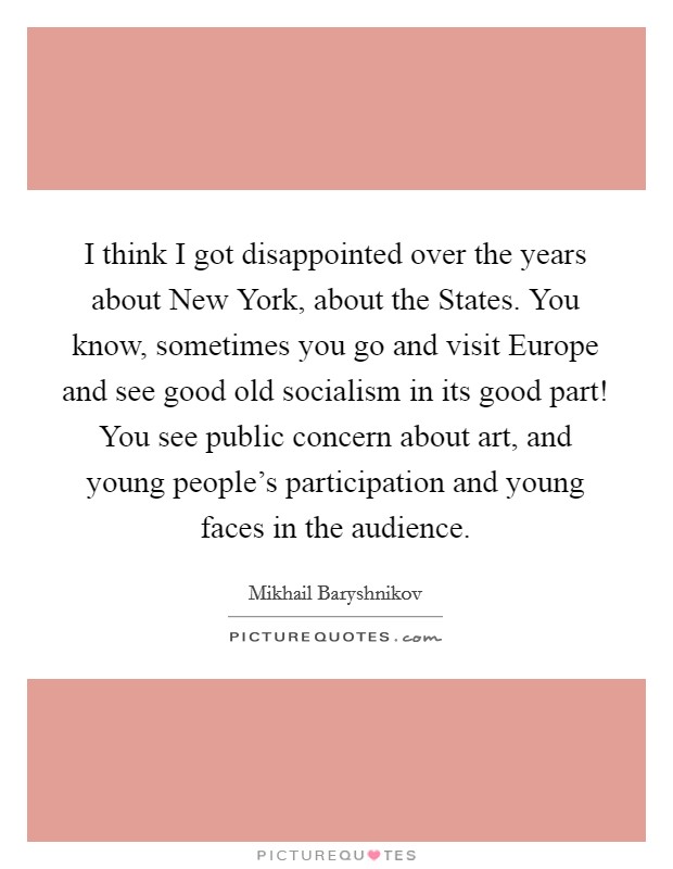 I think I got disappointed over the years about New York, about the States. You know, sometimes you go and visit Europe and see good old socialism in its good part! You see public concern about art, and young people's participation and young faces in the audience Picture Quote #1