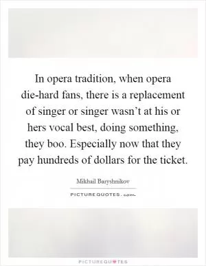 In opera tradition, when opera die-hard fans, there is a replacement of singer or singer wasn’t at his or hers vocal best, doing something, they boo. Especially now that they pay hundreds of dollars for the ticket Picture Quote #1