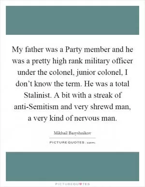 My father was a Party member and he was a pretty high rank military officer under the colonel, junior colonel, I don’t know the term. He was a total Stalinist. A bit with a streak of anti-Semitism and very shrewd man, a very kind of nervous man Picture Quote #1