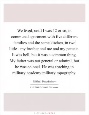 We lived, until I was 12 or so, in communal apartment with five different families and the same kitchen, in two little - my brother and me and my parents. It was hell, but it was a common thing. My father was not general or admiral, but he was colonel. He was teaching in military academy military topography Picture Quote #1
