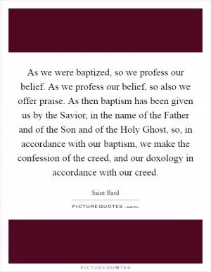 As we were baptized, so we profess our belief. As we profess our belief, so also we offer praise. As then baptism has been given us by the Savior, in the name of the Father and of the Son and of the Holy Ghost, so, in accordance with our baptism, we make the confession of the creed, and our doxology in accordance with our creed Picture Quote #1