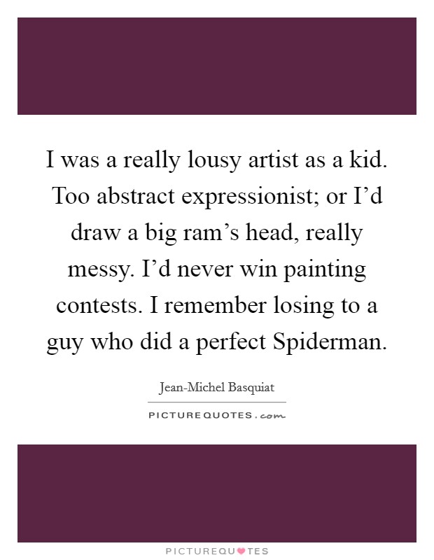 I was a really lousy artist as a kid. Too abstract expressionist; or I'd draw a big ram's head, really messy. I'd never win painting contests. I remember losing to a guy who did a perfect Spiderman Picture Quote #1