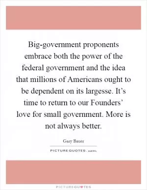 Big-government proponents embrace both the power of the federal government and the idea that millions of Americans ought to be dependent on its largesse. It’s time to return to our Founders’ love for small government. More is not always better Picture Quote #1
