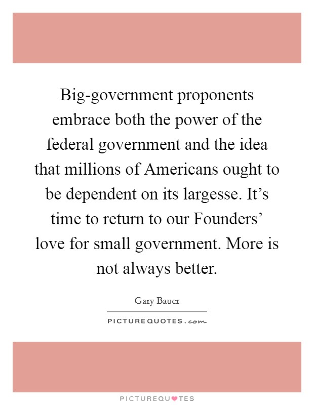 Big-government proponents embrace both the power of the federal government and the idea that millions of Americans ought to be dependent on its largesse. It's time to return to our Founders' love for small government. More is not always better Picture Quote #1