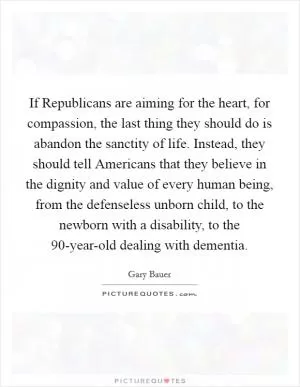 If Republicans are aiming for the heart, for compassion, the last thing they should do is abandon the sanctity of life. Instead, they should tell Americans that they believe in the dignity and value of every human being, from the defenseless unborn child, to the newborn with a disability, to the 90-year-old dealing with dementia Picture Quote #1