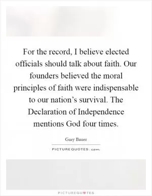 For the record, I believe elected officials should talk about faith. Our founders believed the moral principles of faith were indispensable to our nation’s survival. The Declaration of Independence mentions God four times Picture Quote #1