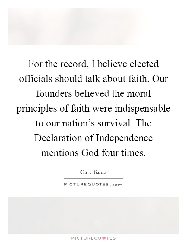 For the record, I believe elected officials should talk about faith. Our founders believed the moral principles of faith were indispensable to our nation's survival. The Declaration of Independence mentions God four times Picture Quote #1