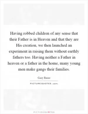 Having robbed children of any sense that their Father is in Heaven and that they are His creation, we then launched an experiment in raising them without earthly fathers too. Having neither a Father in heaven or a father in the home, many young men make gangs their families Picture Quote #1