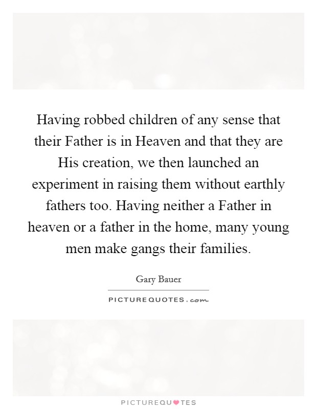Having robbed children of any sense that their Father is in Heaven and that they are His creation, we then launched an experiment in raising them without earthly fathers too. Having neither a Father in heaven or a father in the home, many young men make gangs their families Picture Quote #1