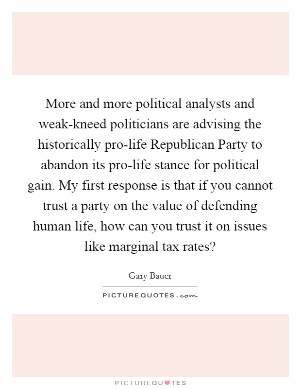 More and more political analysts and weak-kneed politicians are advising the historically pro-life Republican Party to abandon its pro-life stance for political gain. My first response is that if you cannot trust a party on the value of defending human life, how can you trust it on issues like marginal tax rates? Picture Quote #1