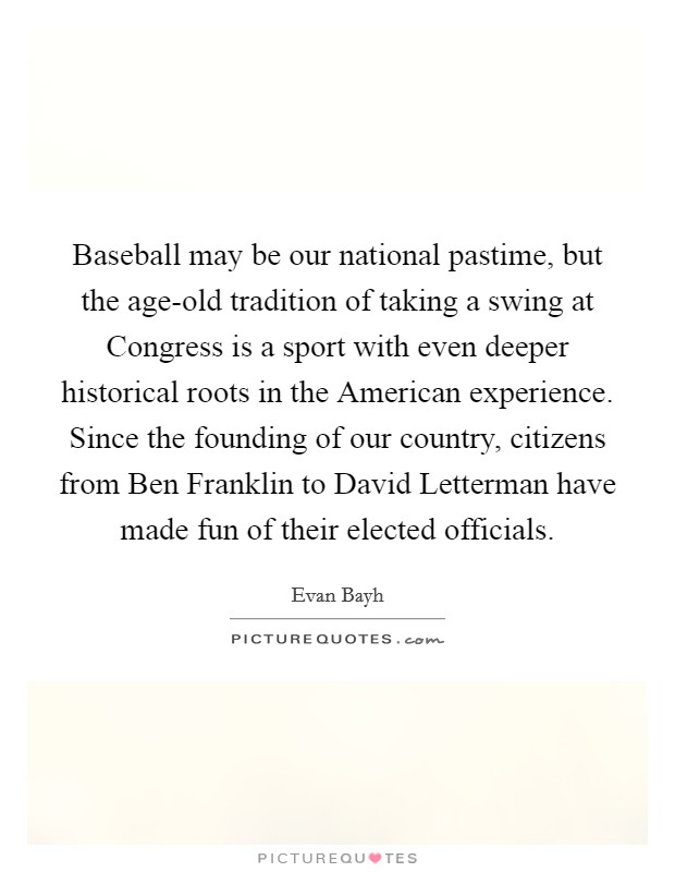 Baseball may be our national pastime, but the age-old tradition of taking a swing at Congress is a sport with even deeper historical roots in the American experience. Since the founding of our country, citizens from Ben Franklin to David Letterman have made fun of their elected officials Picture Quote #1