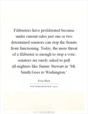 Filibusters have proliferated because under current rules just one or two determined senators can stop the Senate from functioning. Today, the mere threat of a filibuster is enough to stop a vote; senators are rarely asked to pull all-nighters like Jimmy Stewart in ‘Mr. Smith Goes to Washington.’ Picture Quote #1