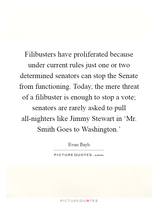Filibusters have proliferated because under current rules just one or two determined senators can stop the Senate from functioning. Today, the mere threat of a filibuster is enough to stop a vote; senators are rarely asked to pull all-nighters like Jimmy Stewart in ‘Mr. Smith Goes to Washington.' Picture Quote #1