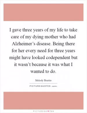 I gave three years of my life to take care of my dying mother who had Alzheimer’s disease. Being there for her every need for three years might have looked codependent but it wasn’t because it was what I wanted to do Picture Quote #1