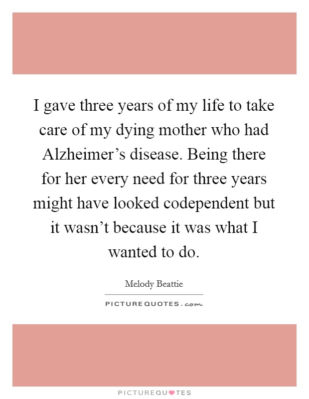 I gave three years of my life to take care of my dying mother who had Alzheimer's disease. Being there for her every need for three years might have looked codependent but it wasn't because it was what I wanted to do Picture Quote #1