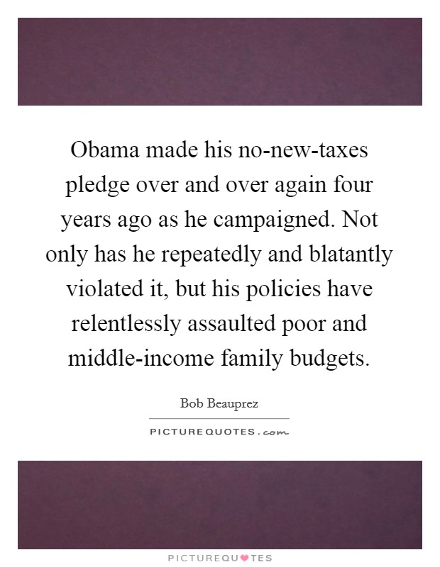 Obama made his no-new-taxes pledge over and over again four years ago as he campaigned. Not only has he repeatedly and blatantly violated it, but his policies have relentlessly assaulted poor and middle-income family budgets Picture Quote #1