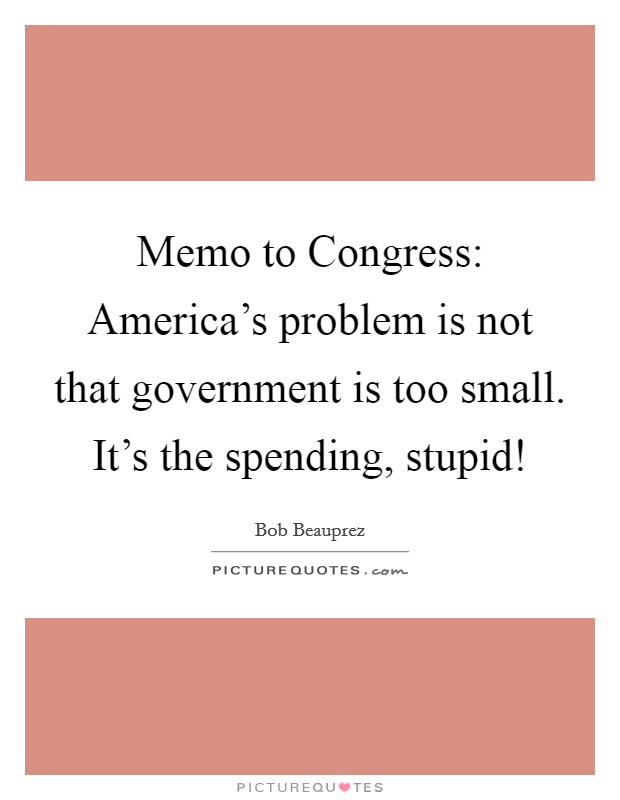 Memo to Congress: America's problem is not that government is too small. It's the spending, stupid! Picture Quote #1