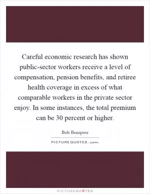 Careful economic research has shown public-sector workers receive a level of compensation, pension benefits, and retiree health coverage in excess of what comparable workers in the private sector enjoy. In some instances, the total premium can be 30 percent or higher Picture Quote #1