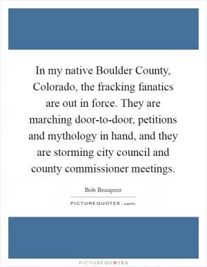 In my native Boulder County, Colorado, the fracking fanatics are out in force. They are marching door-to-door, petitions and mythology in hand, and they are storming city council and county commissioner meetings Picture Quote #1