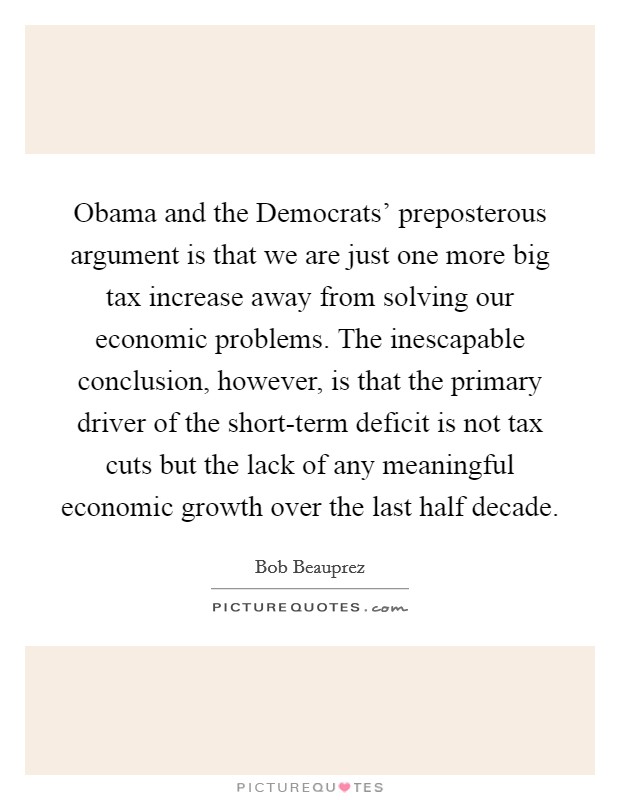 Obama and the Democrats' preposterous argument is that we are just one more big tax increase away from solving our economic problems. The inescapable conclusion, however, is that the primary driver of the short-term deficit is not tax cuts but the lack of any meaningful economic growth over the last half decade Picture Quote #1