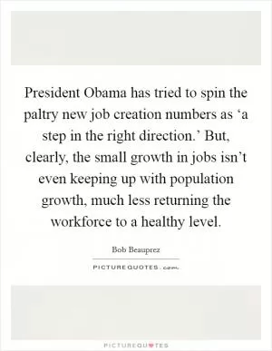 President Obama has tried to spin the paltry new job creation numbers as ‘a step in the right direction.’ But, clearly, the small growth in jobs isn’t even keeping up with population growth, much less returning the workforce to a healthy level Picture Quote #1