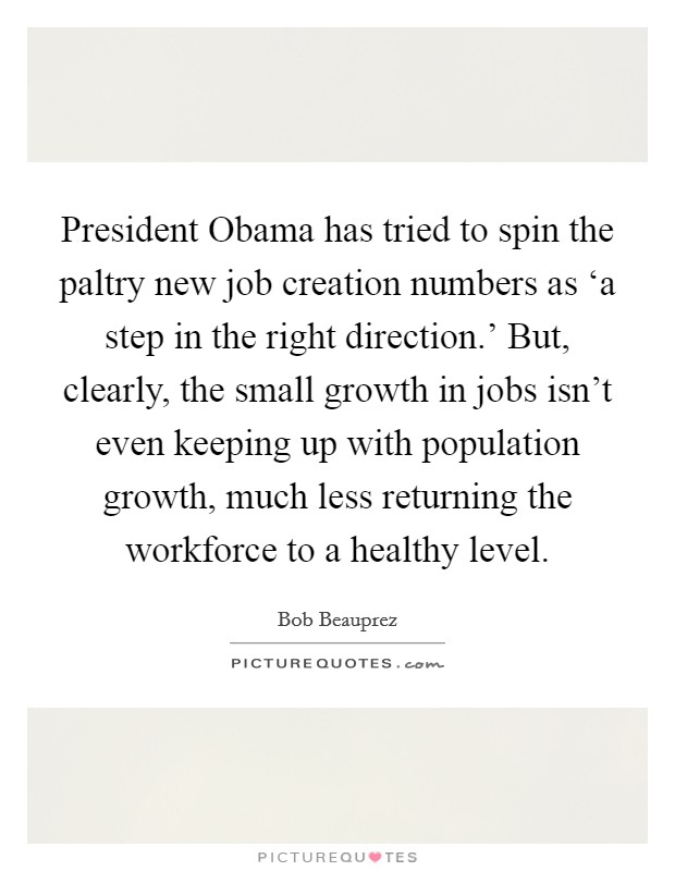 President Obama has tried to spin the paltry new job creation numbers as ‘a step in the right direction.' But, clearly, the small growth in jobs isn't even keeping up with population growth, much less returning the workforce to a healthy level Picture Quote #1