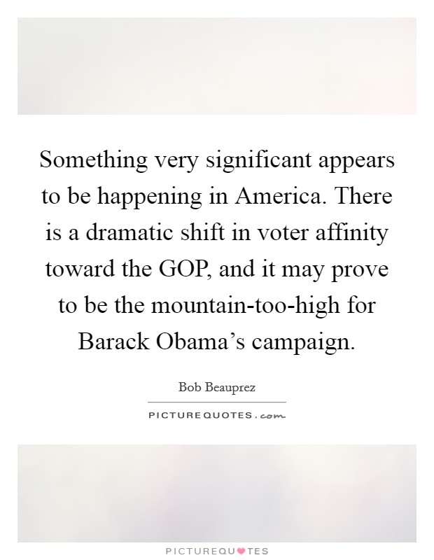 Something very significant appears to be happening in America. There is a dramatic shift in voter affinity toward the GOP, and it may prove to be the mountain-too-high for Barack Obama's campaign Picture Quote #1