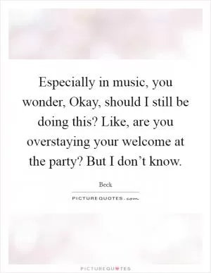 Especially in music, you wonder, Okay, should I still be doing this? Like, are you overstaying your welcome at the party? But I don’t know Picture Quote #1