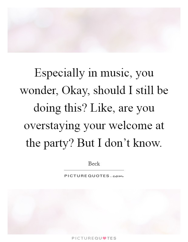Especially in music, you wonder, Okay, should I still be doing this? Like, are you overstaying your welcome at the party? But I don’t know Picture Quote #1