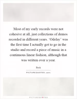 Most of my early records were not cohesive at all, just collections of demos recorded in different years. ‘Odelay’ was the first time I actually got to go in the studio and record a piece of music in a continuous linear fashion, although that was written over a year Picture Quote #1