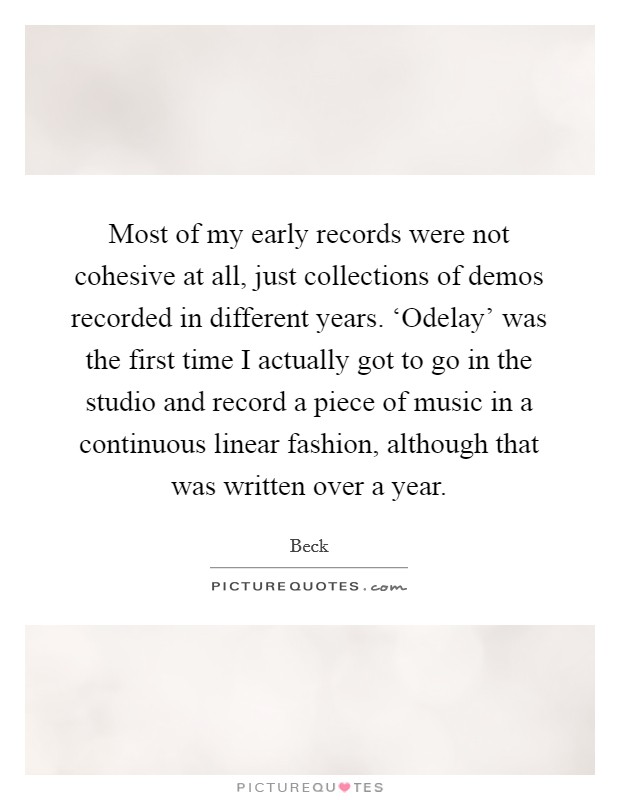 Most of my early records were not cohesive at all, just collections of demos recorded in different years. ‘Odelay' was the first time I actually got to go in the studio and record a piece of music in a continuous linear fashion, although that was written over a year Picture Quote #1