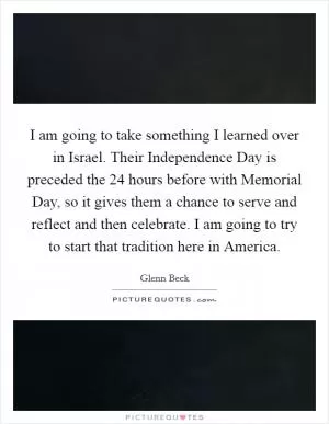 I am going to take something I learned over in Israel. Their Independence Day is preceded the 24 hours before with Memorial Day, so it gives them a chance to serve and reflect and then celebrate. I am going to try to start that tradition here in America Picture Quote #1