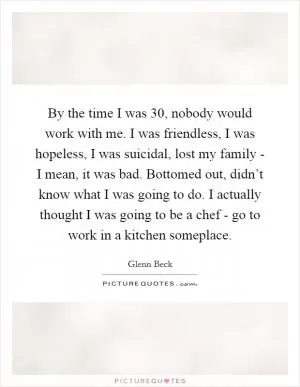 By the time I was 30, nobody would work with me. I was friendless, I was hopeless, I was suicidal, lost my family - I mean, it was bad. Bottomed out, didn’t know what I was going to do. I actually thought I was going to be a chef - go to work in a kitchen someplace Picture Quote #1