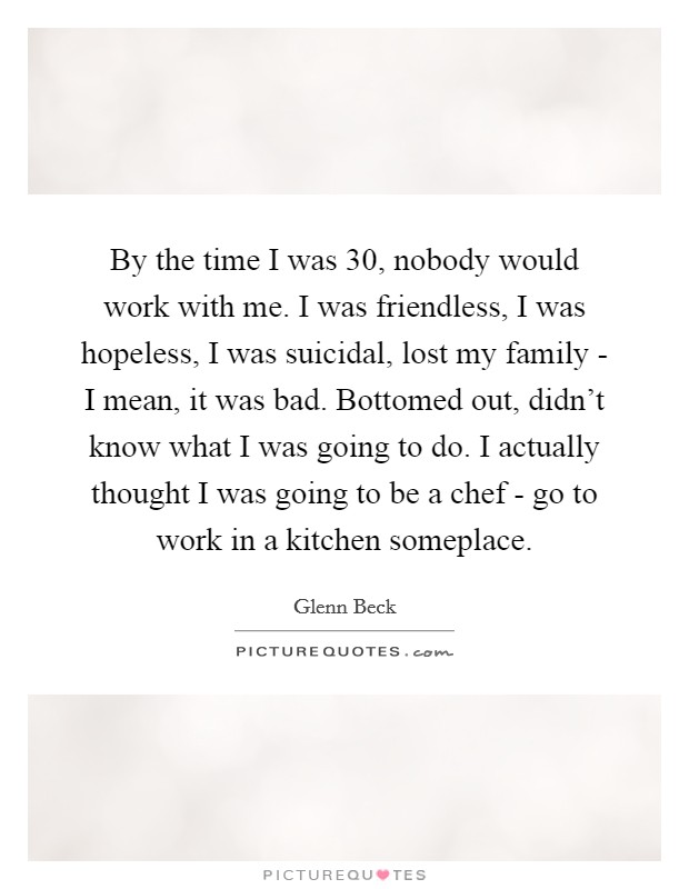 By the time I was 30, nobody would work with me. I was friendless, I was hopeless, I was suicidal, lost my family - I mean, it was bad. Bottomed out, didn't know what I was going to do. I actually thought I was going to be a chef - go to work in a kitchen someplace Picture Quote #1