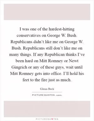 I was one of the hardest-hitting conservatives on George W. Bush. Republicans didn’t like me on George W. Bush. Republicans still don’t like me on many things. If any Republican thinks I’ve been hard on Mitt Romney or Newt Gingrich or any of these guys, wait until Mitt Romney gets into office. I’ll hold his feet to the fire just as much Picture Quote #1