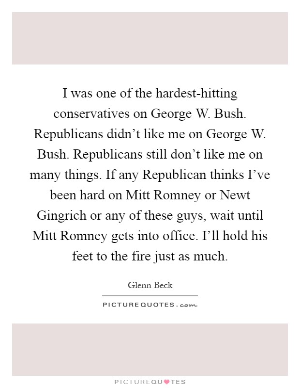 I was one of the hardest-hitting conservatives on George W. Bush. Republicans didn't like me on George W. Bush. Republicans still don't like me on many things. If any Republican thinks I've been hard on Mitt Romney or Newt Gingrich or any of these guys, wait until Mitt Romney gets into office. I'll hold his feet to the fire just as much Picture Quote #1